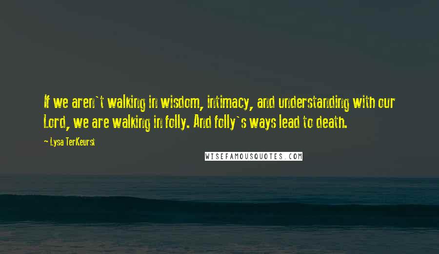 Lysa TerKeurst Quotes: If we aren't walking in wisdom, intimacy, and understanding with our Lord, we are walking in folly. And folly's ways lead to death.