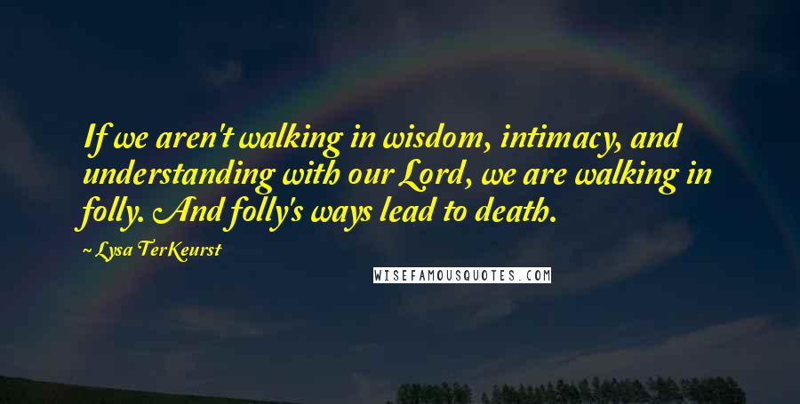 Lysa TerKeurst Quotes: If we aren't walking in wisdom, intimacy, and understanding with our Lord, we are walking in folly. And folly's ways lead to death.