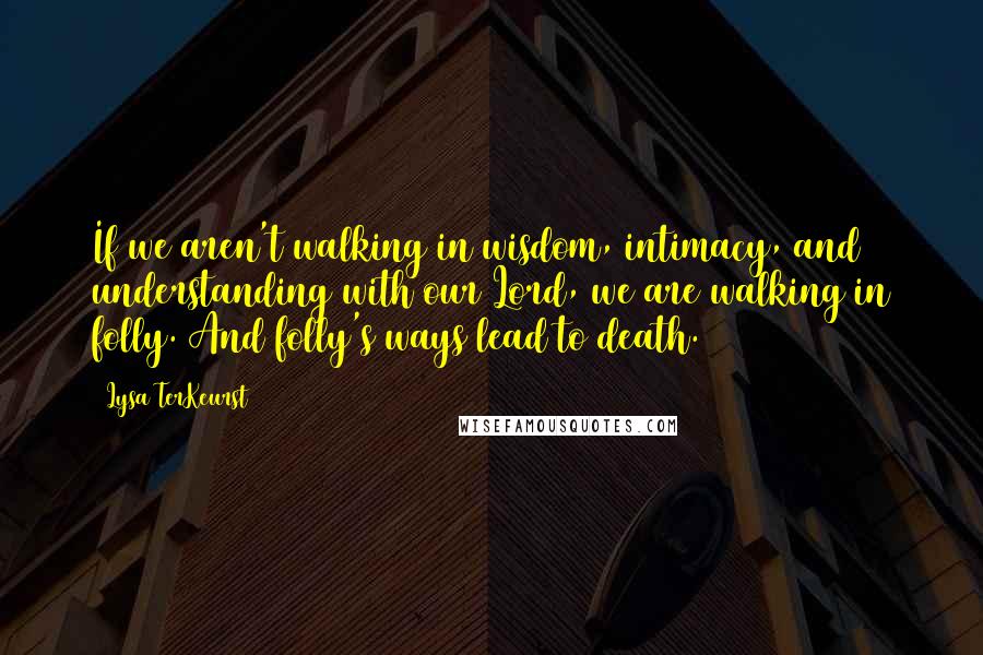 Lysa TerKeurst Quotes: If we aren't walking in wisdom, intimacy, and understanding with our Lord, we are walking in folly. And folly's ways lead to death.