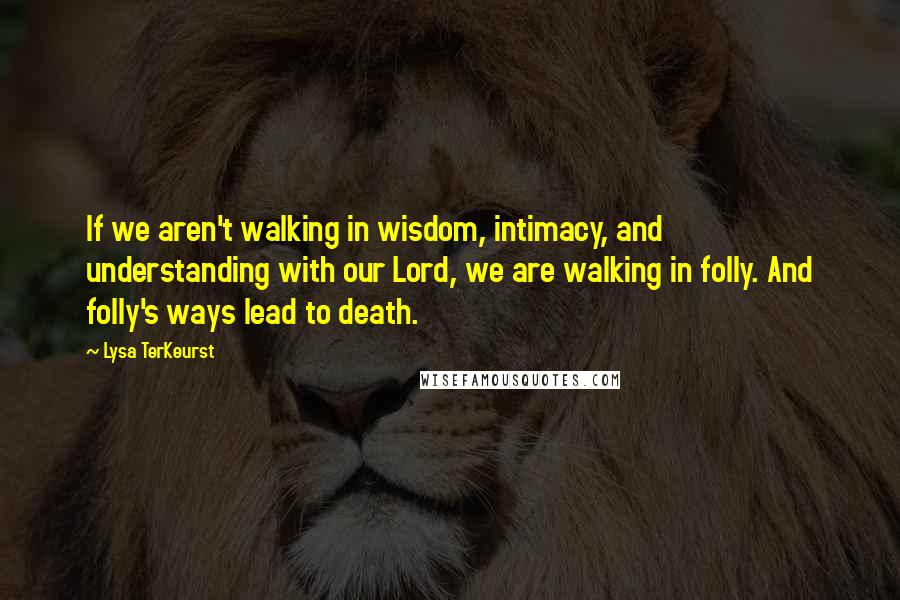 Lysa TerKeurst Quotes: If we aren't walking in wisdom, intimacy, and understanding with our Lord, we are walking in folly. And folly's ways lead to death.