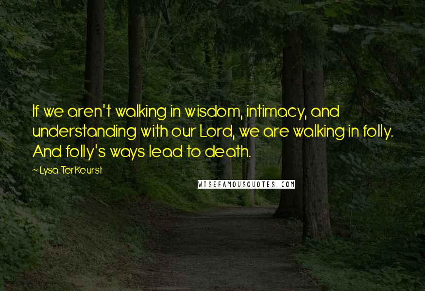 Lysa TerKeurst Quotes: If we aren't walking in wisdom, intimacy, and understanding with our Lord, we are walking in folly. And folly's ways lead to death.