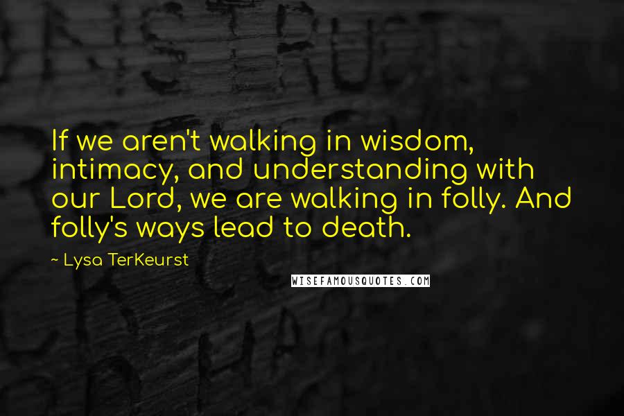 Lysa TerKeurst Quotes: If we aren't walking in wisdom, intimacy, and understanding with our Lord, we are walking in folly. And folly's ways lead to death.