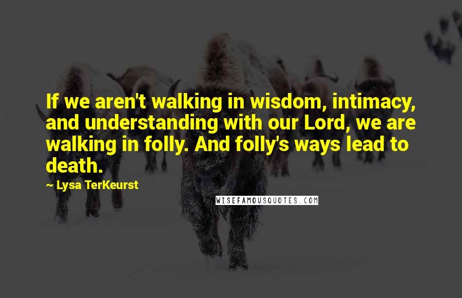 Lysa TerKeurst Quotes: If we aren't walking in wisdom, intimacy, and understanding with our Lord, we are walking in folly. And folly's ways lead to death.