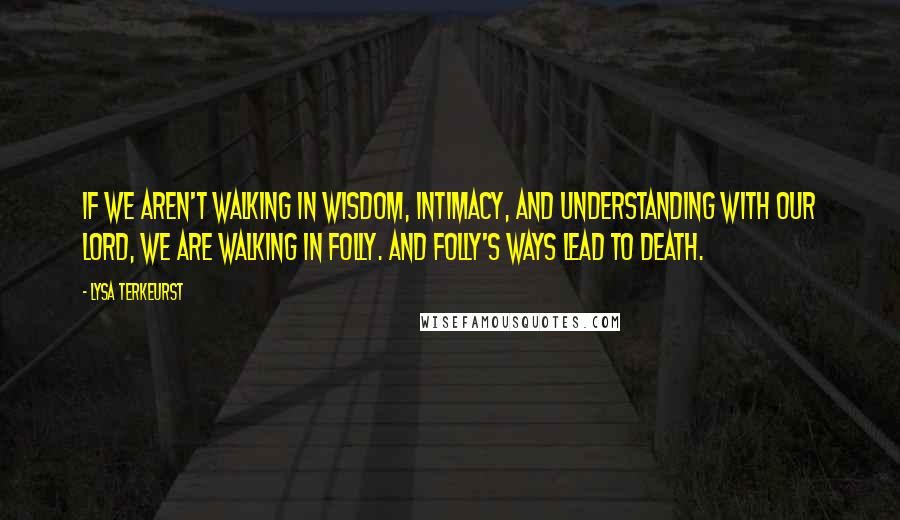 Lysa TerKeurst Quotes: If we aren't walking in wisdom, intimacy, and understanding with our Lord, we are walking in folly. And folly's ways lead to death.