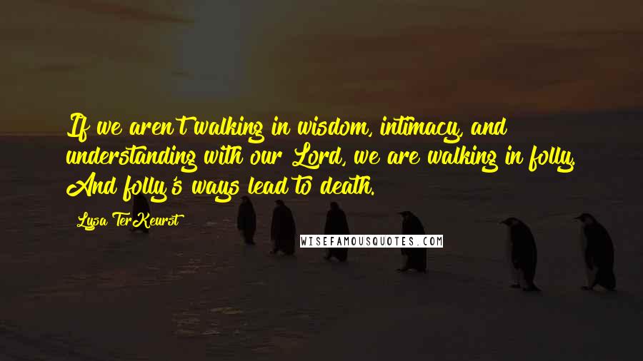 Lysa TerKeurst Quotes: If we aren't walking in wisdom, intimacy, and understanding with our Lord, we are walking in folly. And folly's ways lead to death.