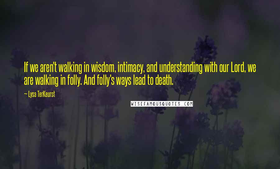 Lysa TerKeurst Quotes: If we aren't walking in wisdom, intimacy, and understanding with our Lord, we are walking in folly. And folly's ways lead to death.