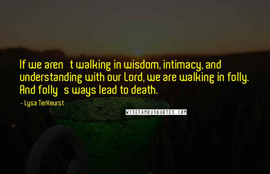 Lysa TerKeurst Quotes: If we aren't walking in wisdom, intimacy, and understanding with our Lord, we are walking in folly. And folly's ways lead to death.