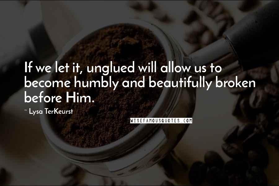 Lysa TerKeurst Quotes: If we let it, unglued will allow us to become humbly and beautifully broken before Him.