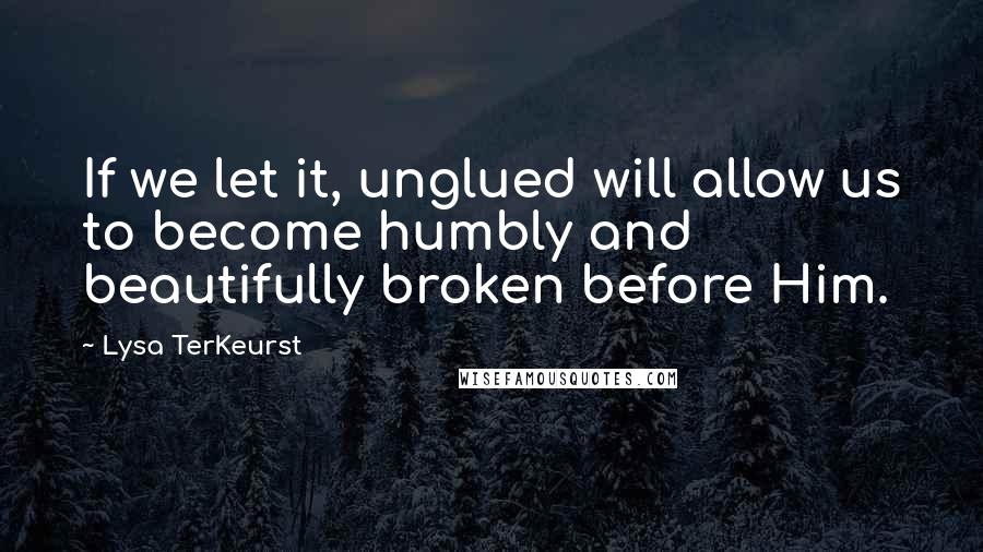 Lysa TerKeurst Quotes: If we let it, unglued will allow us to become humbly and beautifully broken before Him.