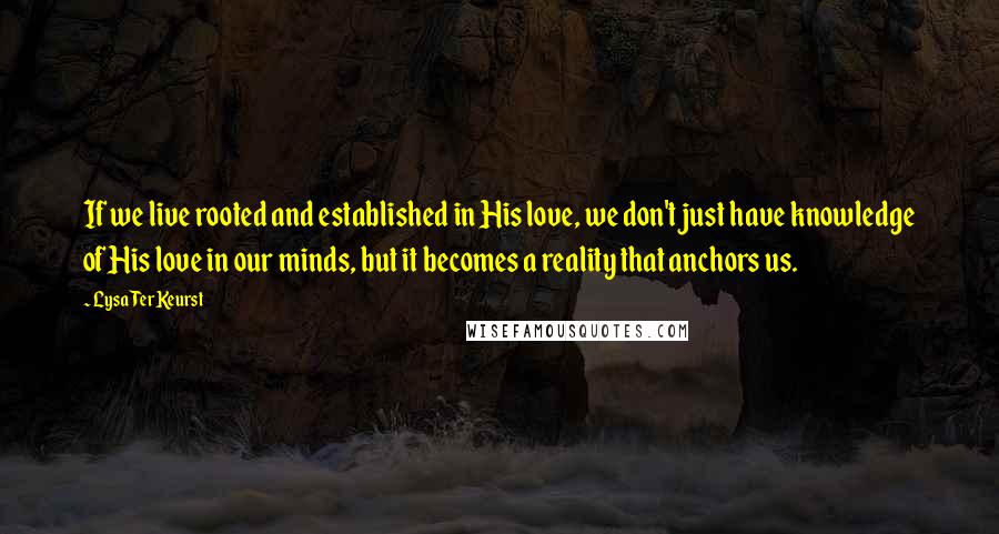 Lysa TerKeurst Quotes: If we live rooted and established in His love, we don't just have knowledge of His love in our minds, but it becomes a reality that anchors us.