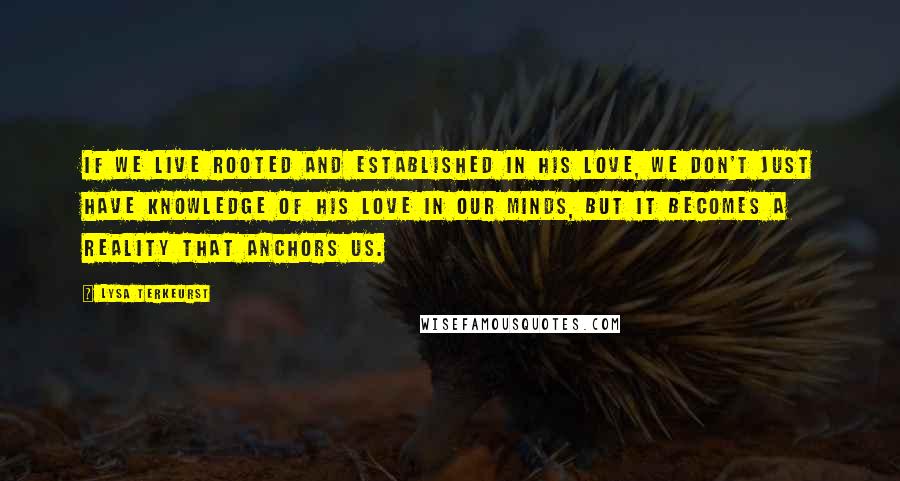 Lysa TerKeurst Quotes: If we live rooted and established in His love, we don't just have knowledge of His love in our minds, but it becomes a reality that anchors us.
