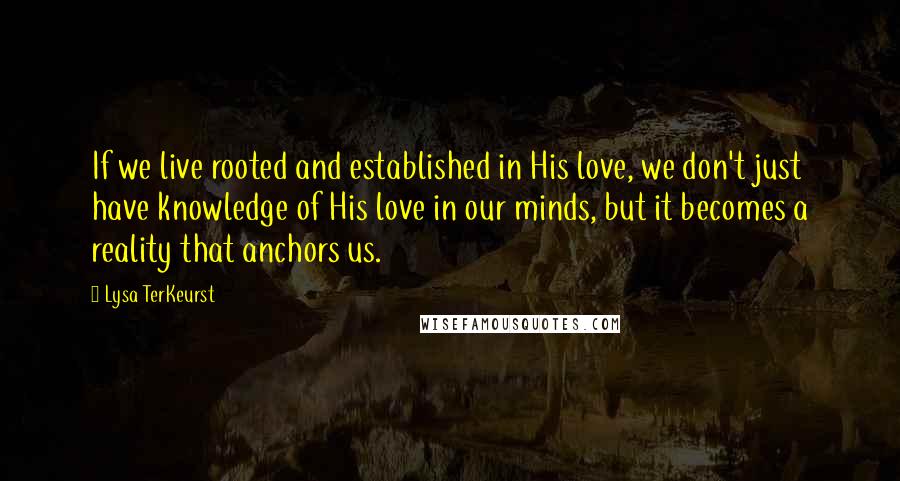 Lysa TerKeurst Quotes: If we live rooted and established in His love, we don't just have knowledge of His love in our minds, but it becomes a reality that anchors us.