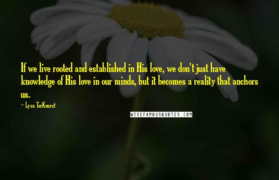 Lysa TerKeurst Quotes: If we live rooted and established in His love, we don't just have knowledge of His love in our minds, but it becomes a reality that anchors us.