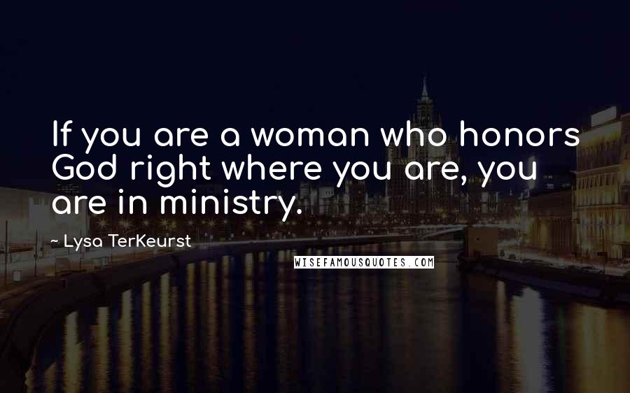Lysa TerKeurst Quotes: If you are a woman who honors God right where you are, you are in ministry.
