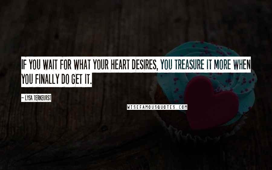 Lysa TerKeurst Quotes: If you wait for what your heart desires, you treasure it more when you finally do get it.