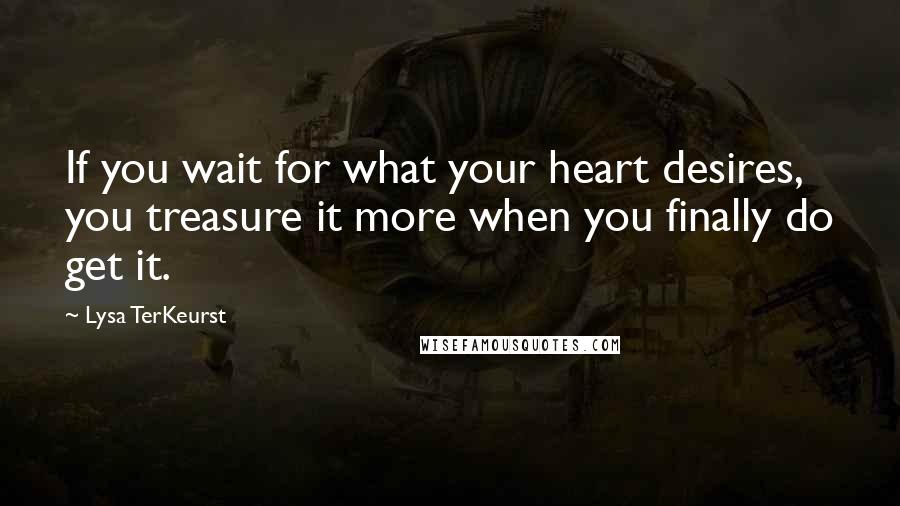 Lysa TerKeurst Quotes: If you wait for what your heart desires, you treasure it more when you finally do get it.