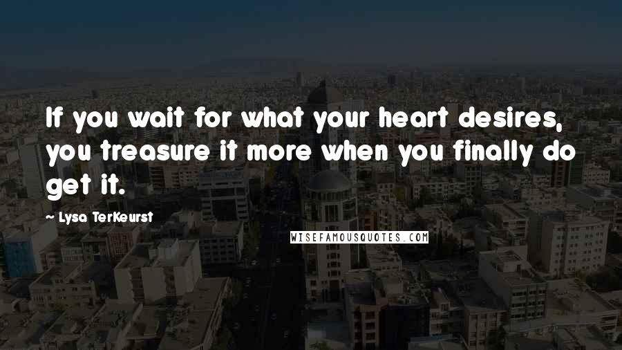 Lysa TerKeurst Quotes: If you wait for what your heart desires, you treasure it more when you finally do get it.