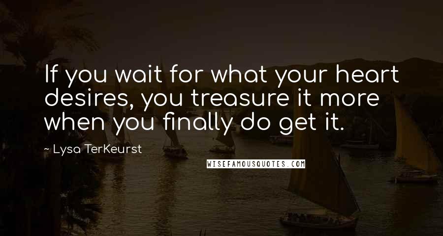 Lysa TerKeurst Quotes: If you wait for what your heart desires, you treasure it more when you finally do get it.