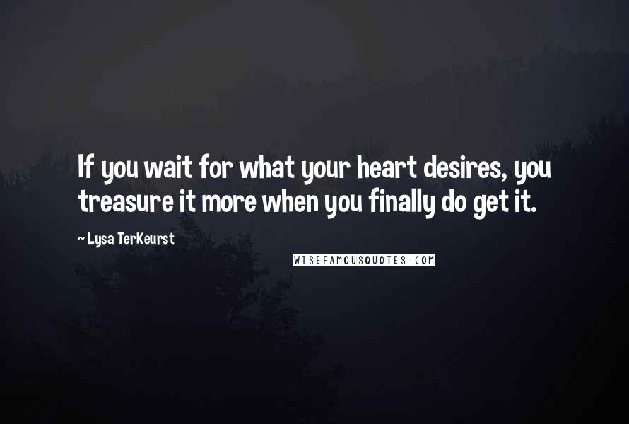 Lysa TerKeurst Quotes: If you wait for what your heart desires, you treasure it more when you finally do get it.