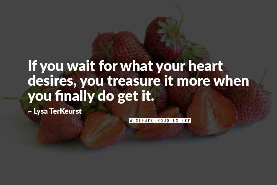 Lysa TerKeurst Quotes: If you wait for what your heart desires, you treasure it more when you finally do get it.