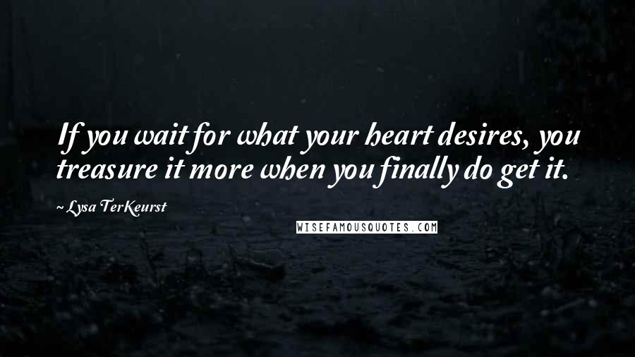 Lysa TerKeurst Quotes: If you wait for what your heart desires, you treasure it more when you finally do get it.