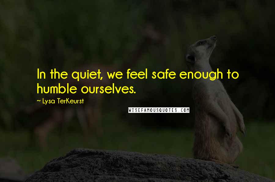 Lysa TerKeurst Quotes: In the quiet, we feel safe enough to humble ourselves.