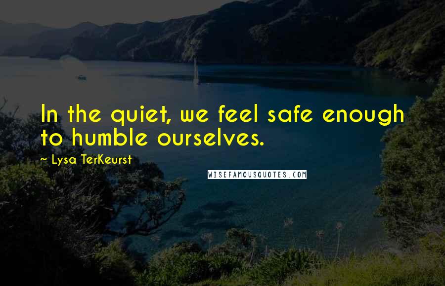 Lysa TerKeurst Quotes: In the quiet, we feel safe enough to humble ourselves.