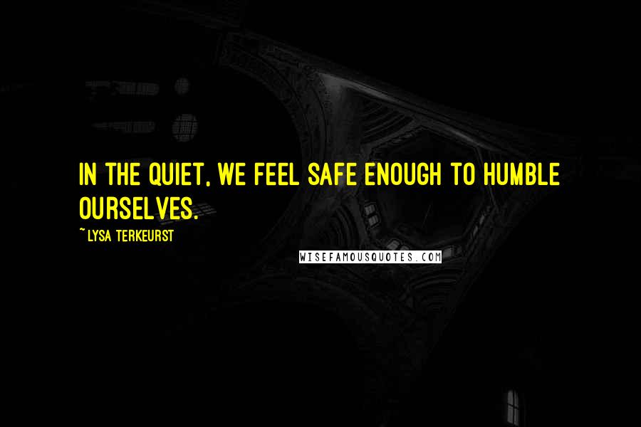 Lysa TerKeurst Quotes: In the quiet, we feel safe enough to humble ourselves.