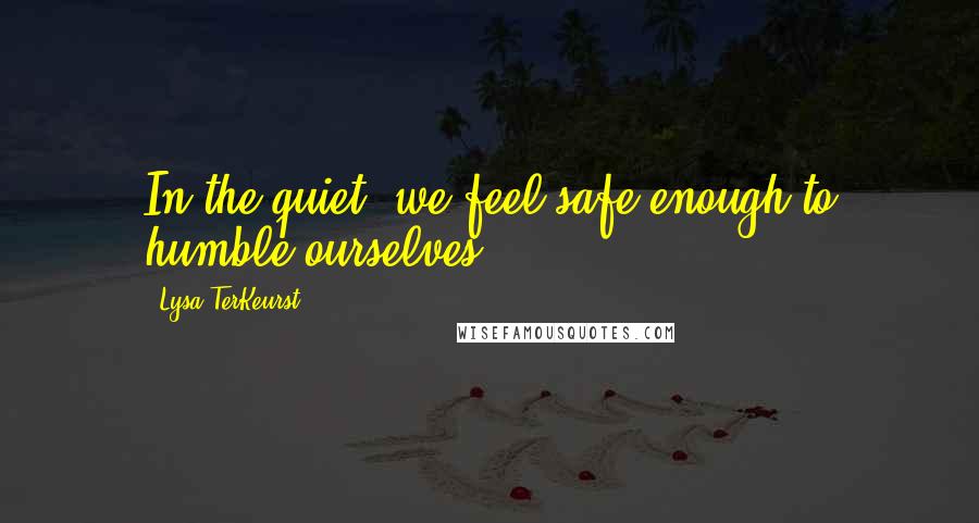 Lysa TerKeurst Quotes: In the quiet, we feel safe enough to humble ourselves.