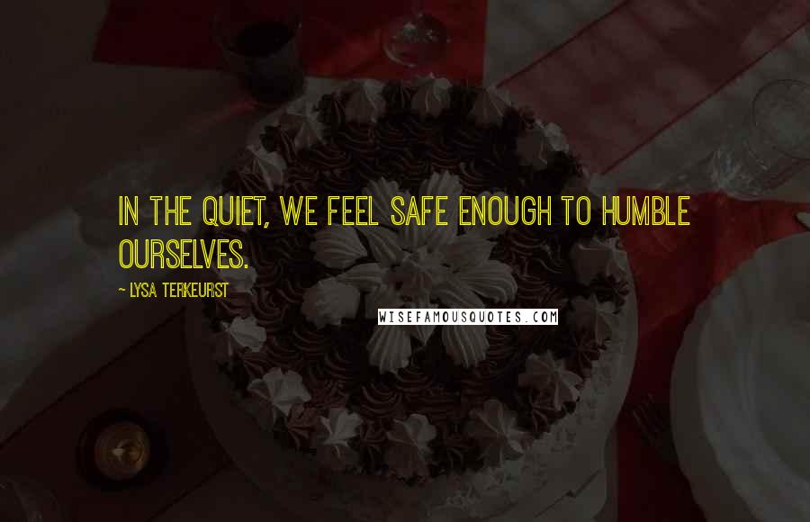 Lysa TerKeurst Quotes: In the quiet, we feel safe enough to humble ourselves.
