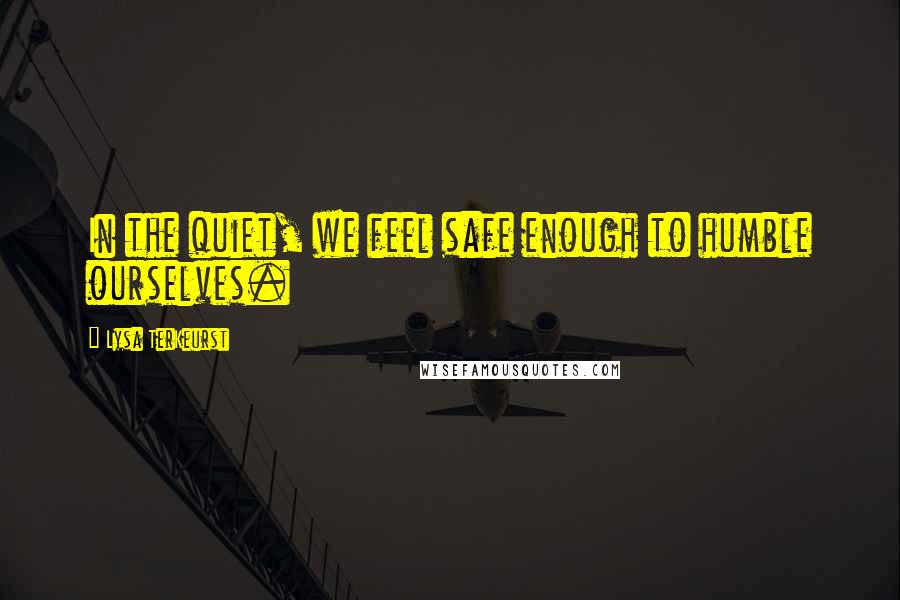Lysa TerKeurst Quotes: In the quiet, we feel safe enough to humble ourselves.