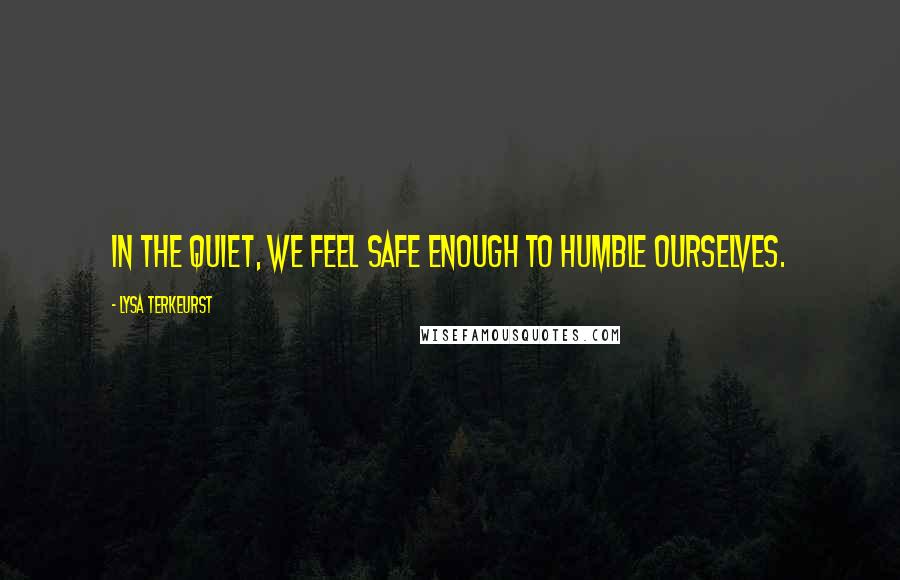 Lysa TerKeurst Quotes: In the quiet, we feel safe enough to humble ourselves.