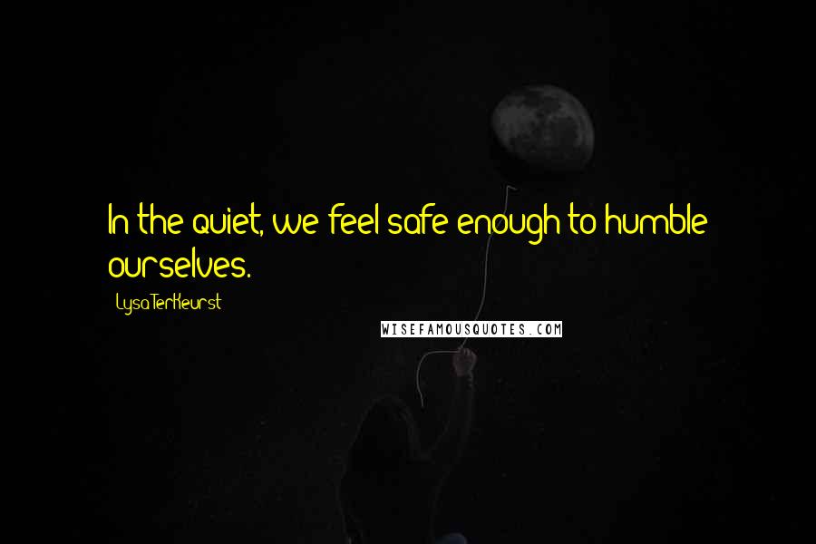 Lysa TerKeurst Quotes: In the quiet, we feel safe enough to humble ourselves.