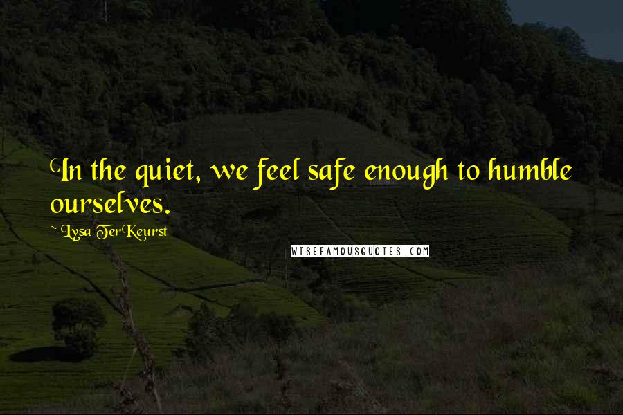 Lysa TerKeurst Quotes: In the quiet, we feel safe enough to humble ourselves.