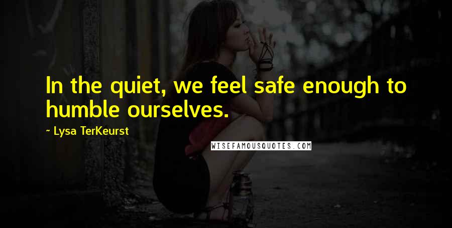 Lysa TerKeurst Quotes: In the quiet, we feel safe enough to humble ourselves.