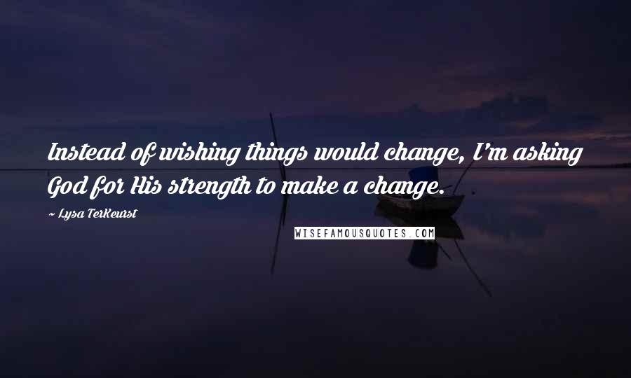 Lysa TerKeurst Quotes: Instead of wishing things would change, I'm asking God for His strength to make a change.