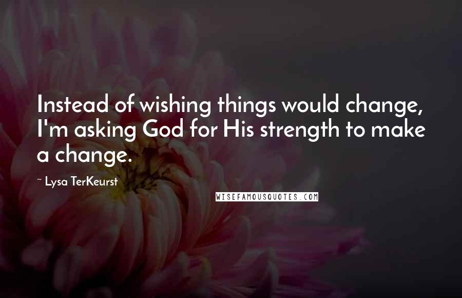 Lysa TerKeurst Quotes: Instead of wishing things would change, I'm asking God for His strength to make a change.