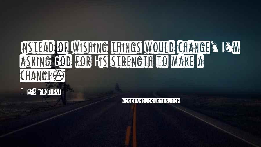 Lysa TerKeurst Quotes: Instead of wishing things would change, I'm asking God for His strength to make a change.