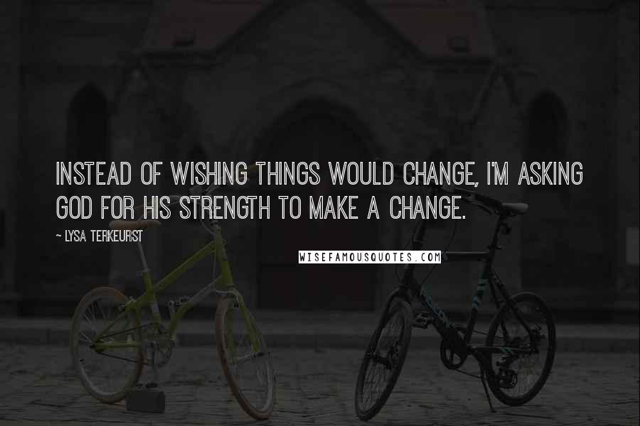 Lysa TerKeurst Quotes: Instead of wishing things would change, I'm asking God for His strength to make a change.