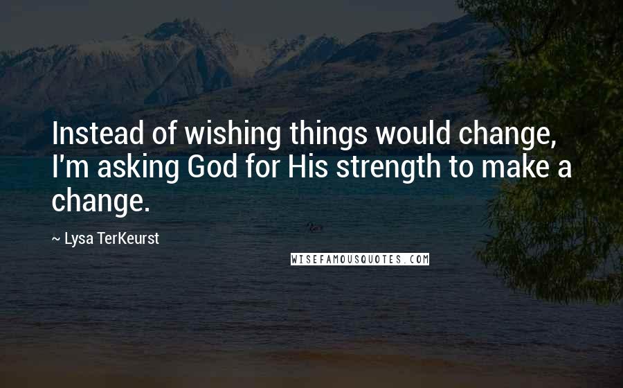 Lysa TerKeurst Quotes: Instead of wishing things would change, I'm asking God for His strength to make a change.