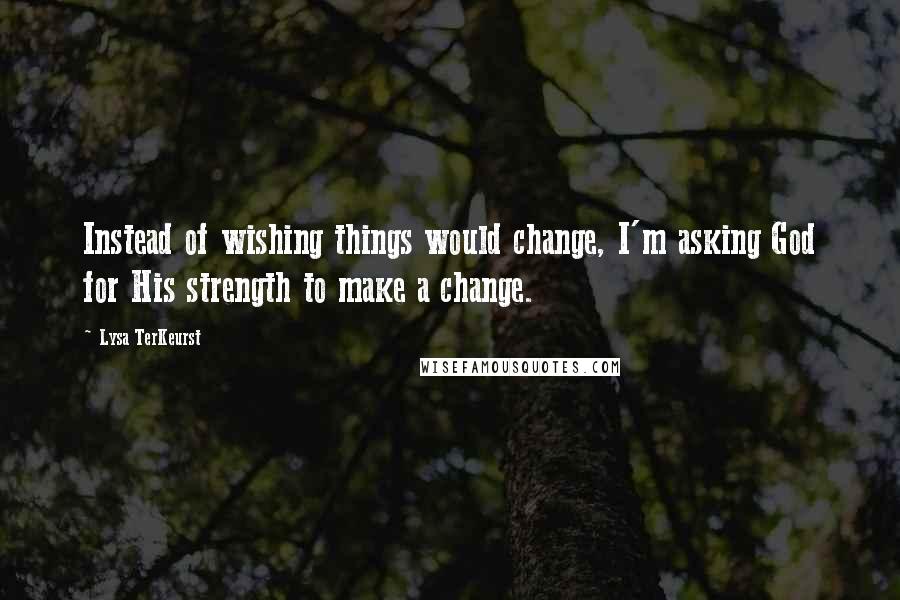 Lysa TerKeurst Quotes: Instead of wishing things would change, I'm asking God for His strength to make a change.