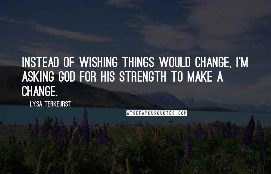 Lysa TerKeurst Quotes: Instead of wishing things would change, I'm asking God for His strength to make a change.