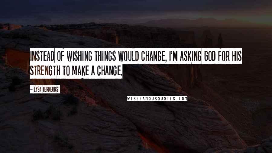 Lysa TerKeurst Quotes: Instead of wishing things would change, I'm asking God for His strength to make a change.