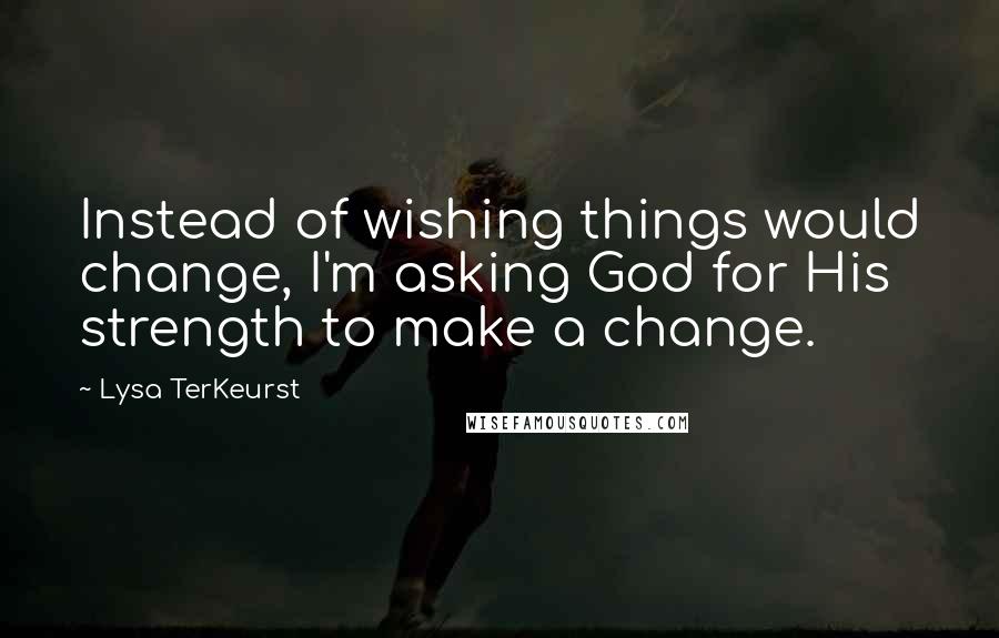 Lysa TerKeurst Quotes: Instead of wishing things would change, I'm asking God for His strength to make a change.