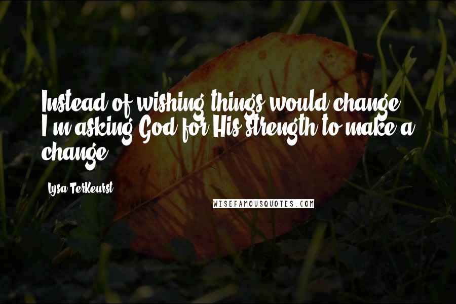 Lysa TerKeurst Quotes: Instead of wishing things would change, I'm asking God for His strength to make a change.