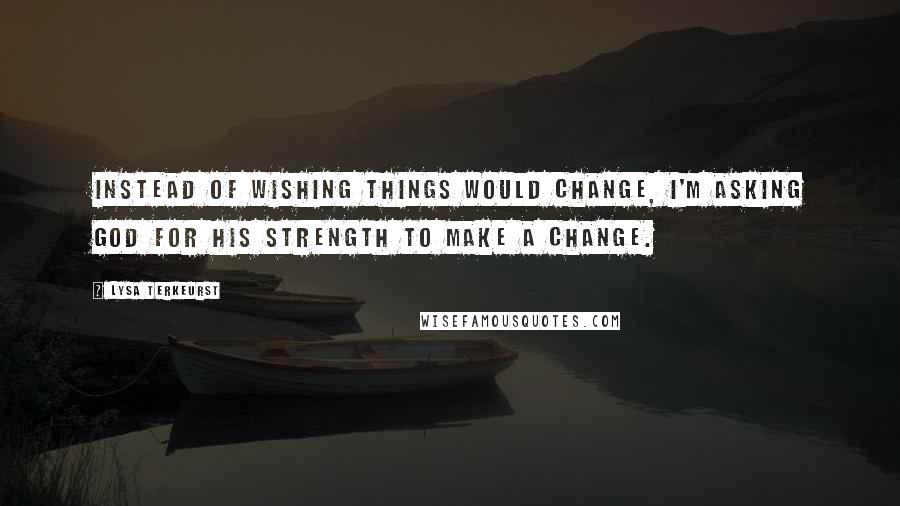 Lysa TerKeurst Quotes: Instead of wishing things would change, I'm asking God for His strength to make a change.