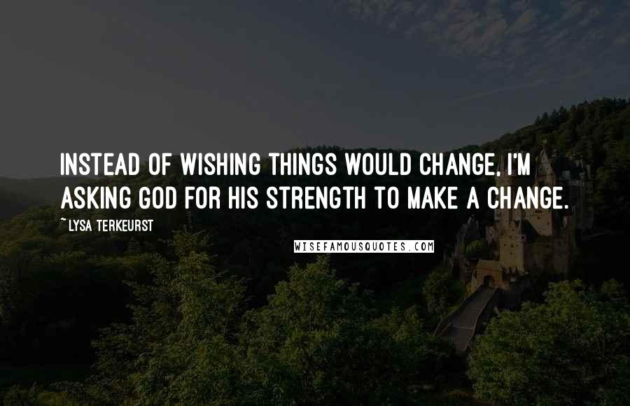 Lysa TerKeurst Quotes: Instead of wishing things would change, I'm asking God for His strength to make a change.