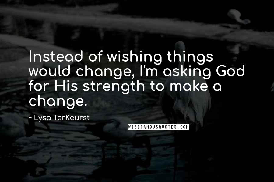 Lysa TerKeurst Quotes: Instead of wishing things would change, I'm asking God for His strength to make a change.