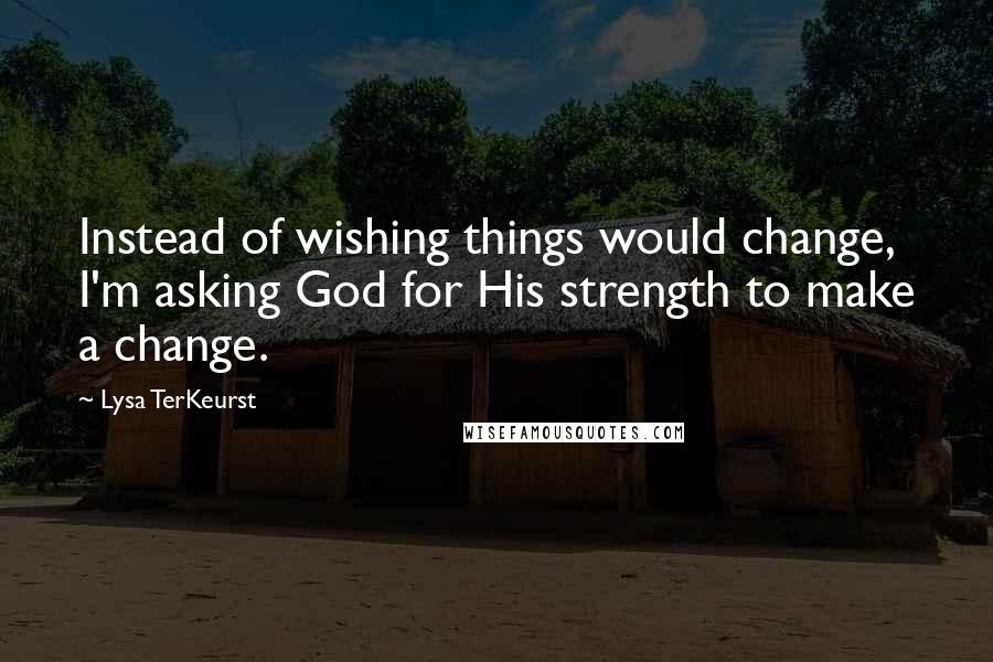 Lysa TerKeurst Quotes: Instead of wishing things would change, I'm asking God for His strength to make a change.