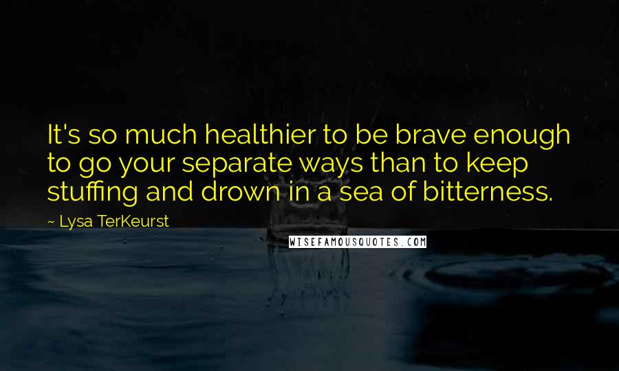 Lysa TerKeurst Quotes: It's so much healthier to be brave enough to go your separate ways than to keep stuffing and drown in a sea of bitterness.